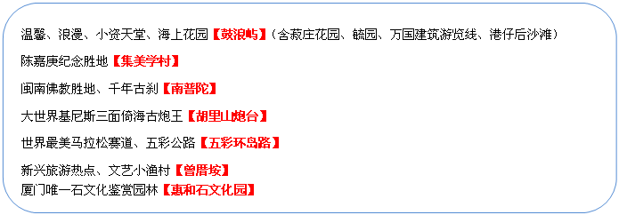 圓角矩形: 溫馨、浪漫、小資天堂、海上花園【鼓浪嶼】（含菽莊花園、毓園、萬(wàn)國(guó)建筑游覽線、港仔后沙灘）
陳嘉庚紀(jì)念勝地【集美學(xué)村】
閩南佛教勝地、千年古剎【南普陀】
大世界基尼斯三面倚海古炮王【胡里山炮臺(tái)】
世界最美馬拉松賽道、五彩公路【五彩環(huán)島路】
新興旅游熱點(diǎn)、文藝小漁村【曾厝垵】
廈門(mén)唯一石文化鑒賞園林【惠和石文化園】
