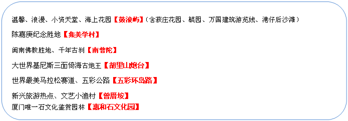 圓角矩形: 溫馨、浪漫、小資天堂、海上花園【鼓浪嶼】（含菽莊花園、毓園、萬國(guó)建筑游覽線、港仔后沙灘）
陳嘉庚紀(jì)念勝地【集美學(xué)村】
閩南佛教勝地、千年古剎【南普陀】
大世界基尼斯三面倚海古炮王【胡里山炮臺(tái)】
世界最美馬拉松賽道、五彩公路【五彩環(huán)島路】
新興旅游熱點(diǎn)、文藝小漁村【曾厝垵】
廈門唯一石文化鑒賞園林【惠和石文化園】
